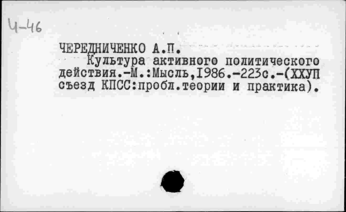 ﻿ЧЕРЕДНИЧЕНКО А.П.
Культура активного политического действия.-М.:Мысль,1986.-223сХХУП съезд КПСС:пробл.теории и практика).